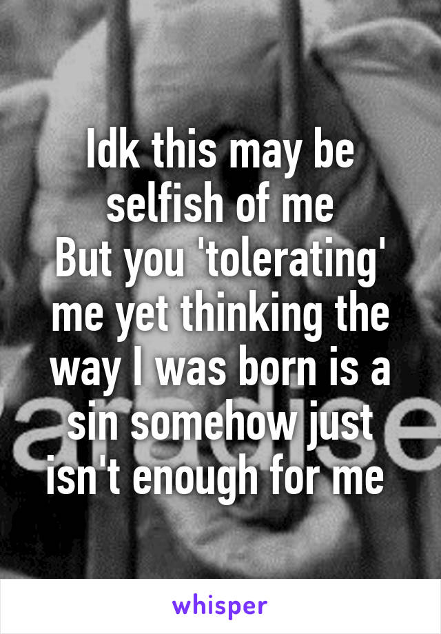 Idk this may be selfish of me
But you 'tolerating' me yet thinking the way I was born is a sin somehow just isn't enough for me 