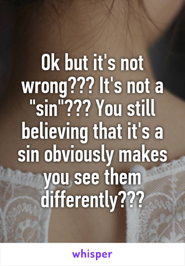 Ok but it's not wrong??? It's not a "sin"??? You still believing that it's a sin obviously makes you see them differently???