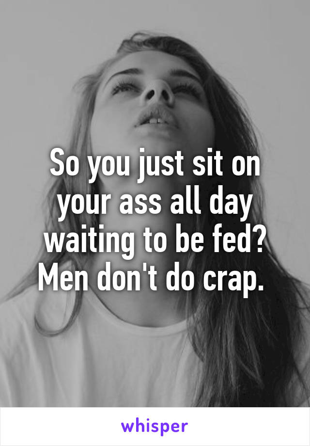 So you just sit on your ass all day waiting to be fed? Men don't do crap. 