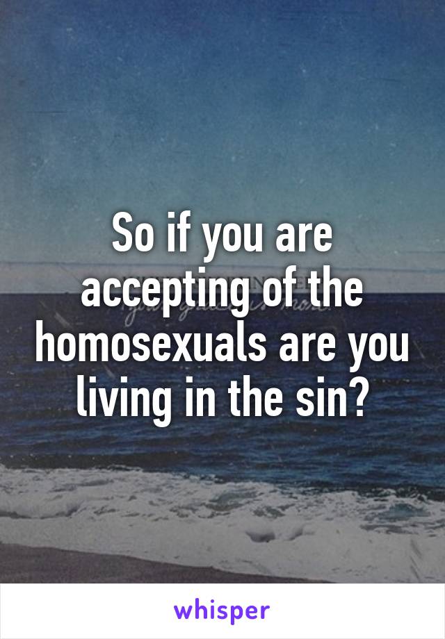 So if you are accepting of the homosexuals are you living in the sin?