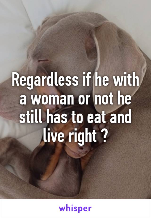 Regardless if he with a woman or not he still has to eat and live right ?