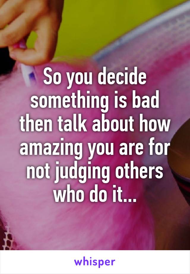 So you decide something is bad then talk about how amazing you are for not judging others who do it...