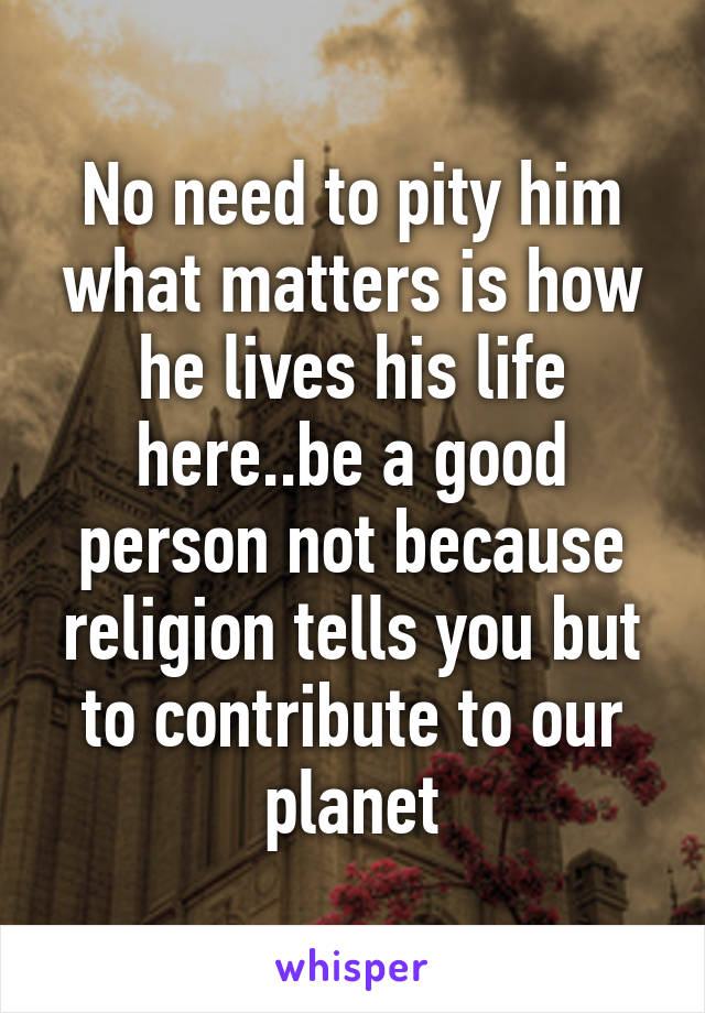 No need to pity him what matters is how he lives his life here..be a good person not because religion tells you but to contribute to our planet