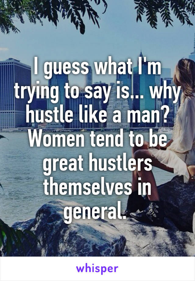 I guess what I'm trying to say is... why hustle like a man? Women tend to be great hustlers themselves in general. 