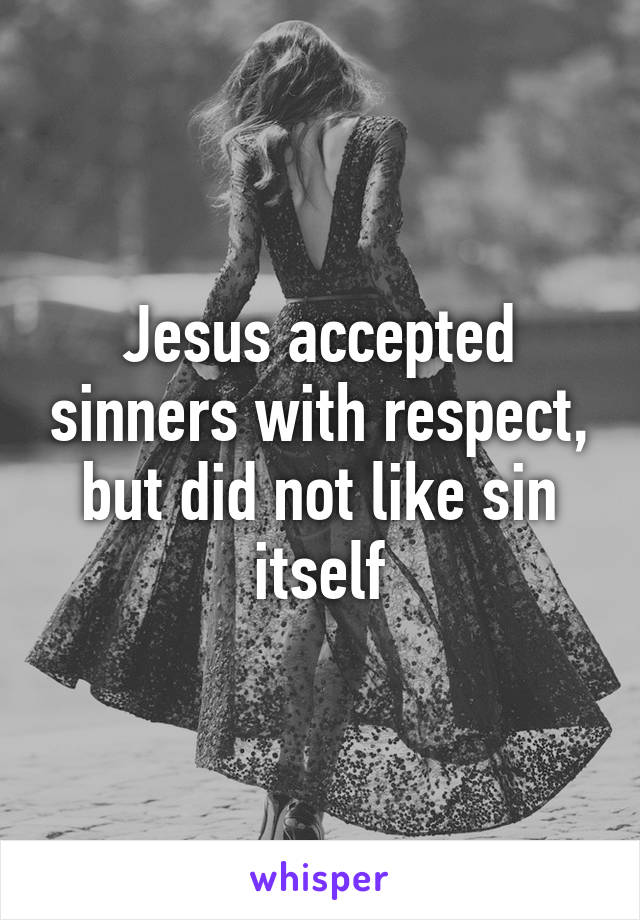 Jesus accepted sinners with respect, but did not like sin itself