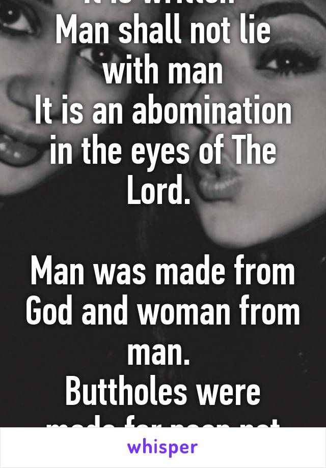 It is written 
Man shall not lie with man
It is an abomination in the eyes of The Lord. 

Man was made from God and woman from man. 
Buttholes were made for poop not penises. 