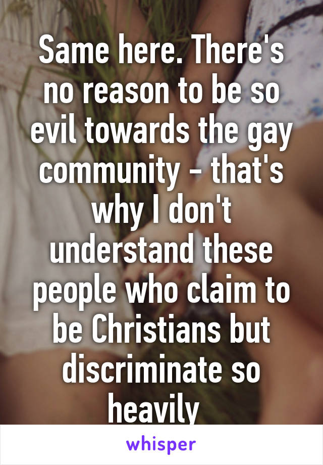 Same here. There's no reason to be so evil towards the gay community - that's why I don't understand these people who claim to be Christians but discriminate so heavily  