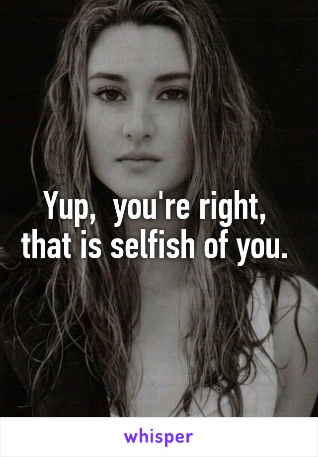 Yup,  you're right,  that is selfish of you. 