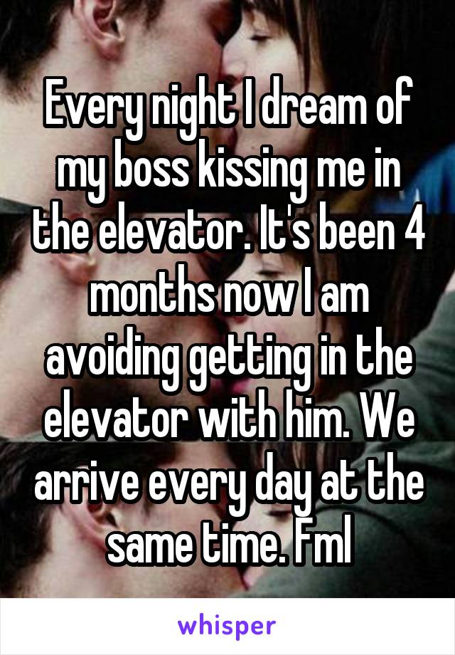 Every night I dream of my boss kissing me in the elevator. It's been 4 months now I am avoiding getting in the elevator with him. We arrive every day at the same time. Fml
