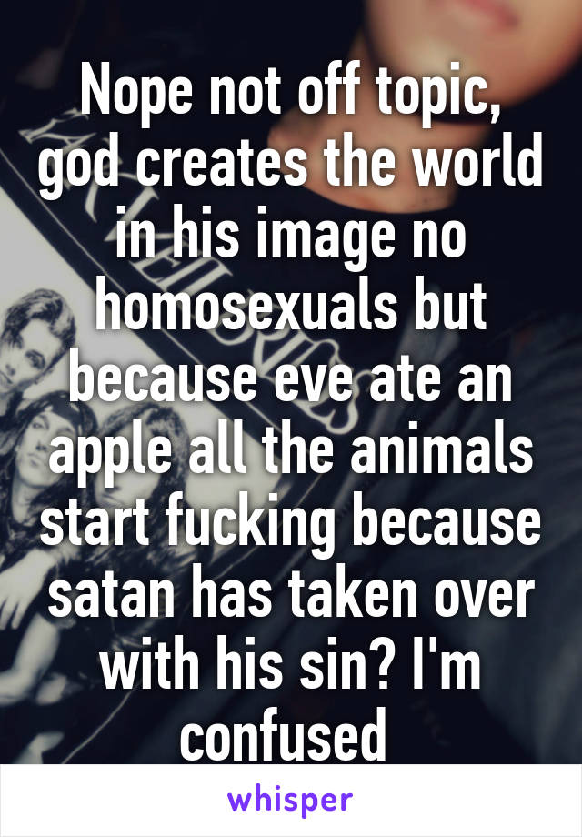 Nope not off topic, god creates the world in his image no homosexuals but because eve ate an apple all the animals start fucking because satan has taken over with his sin? I'm confused 