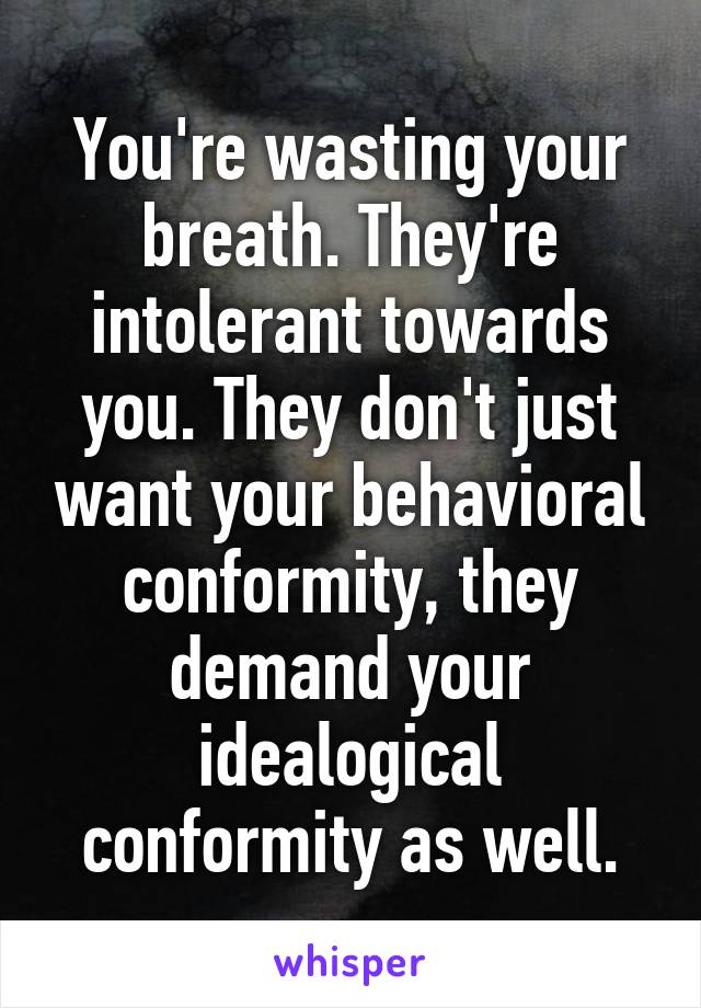 You're wasting your breath. They're intolerant towards you. They don't just want your behavioral conformity, they demand your idealogical conformity as well.