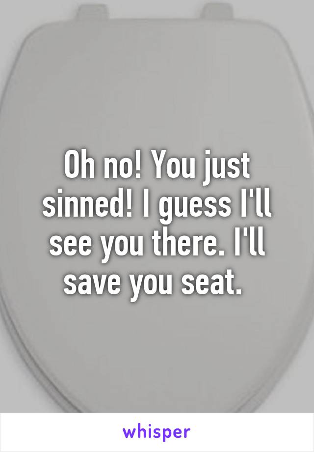 Oh no! You just sinned! I guess I'll see you there. I'll save you seat. 