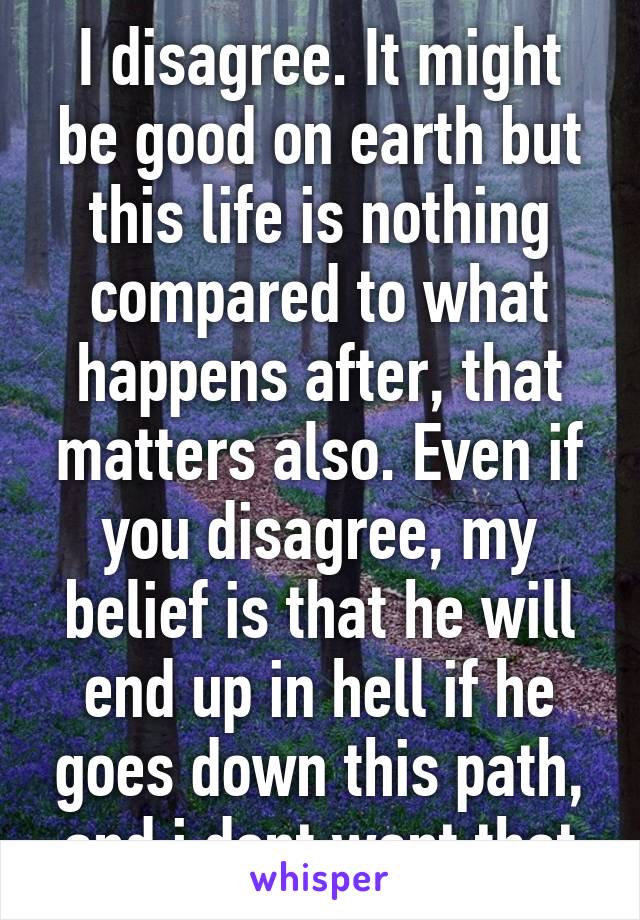 I disagree. It might be good on earth but this life is nothing compared to what happens after, that matters also. Even if you disagree, my belief is that he will end up in hell if he goes down this path, and i dont want that