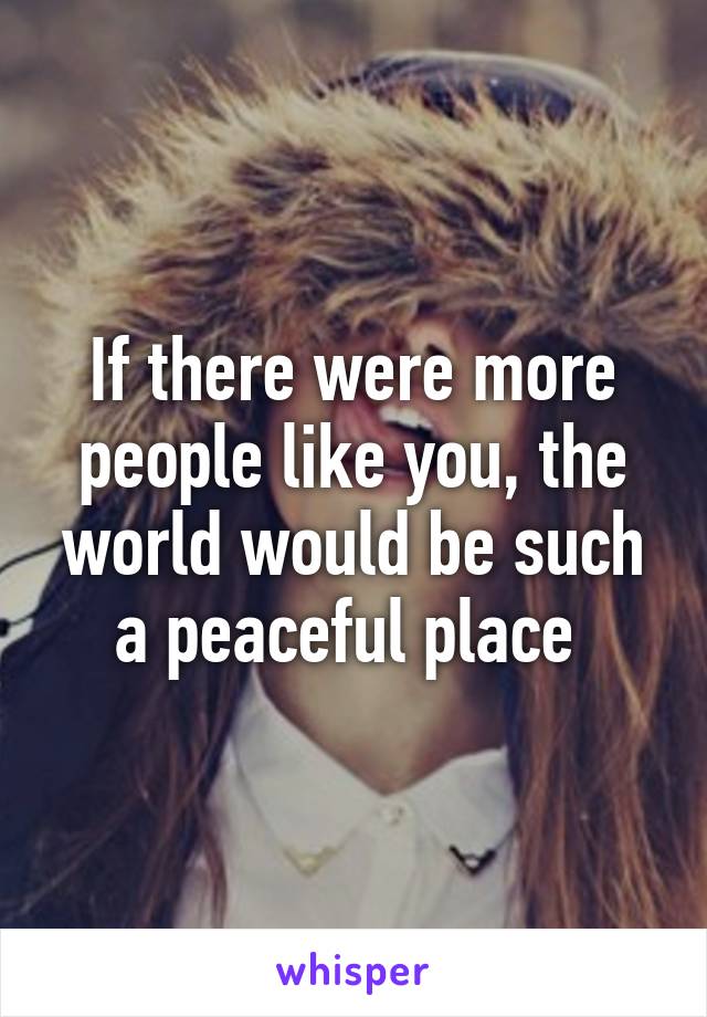 If there were more people like you, the world would be such a peaceful place 