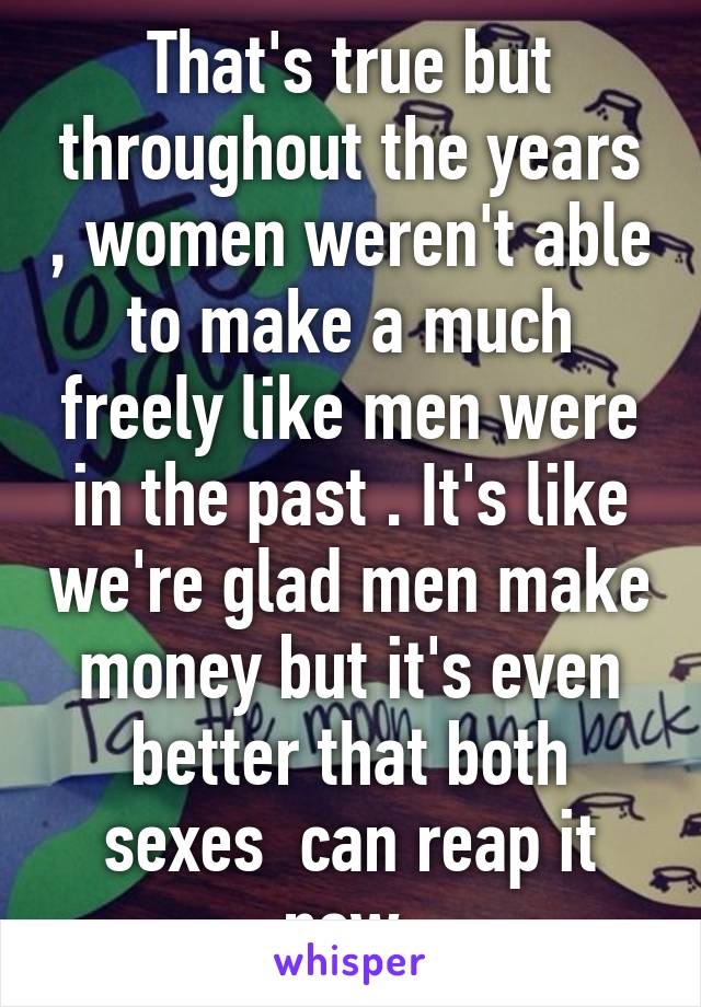 That's true but throughout the years , women weren't able to make a much freely like men were in the past . It's like we're glad men make money but it's even better that both sexes  can reap it now 