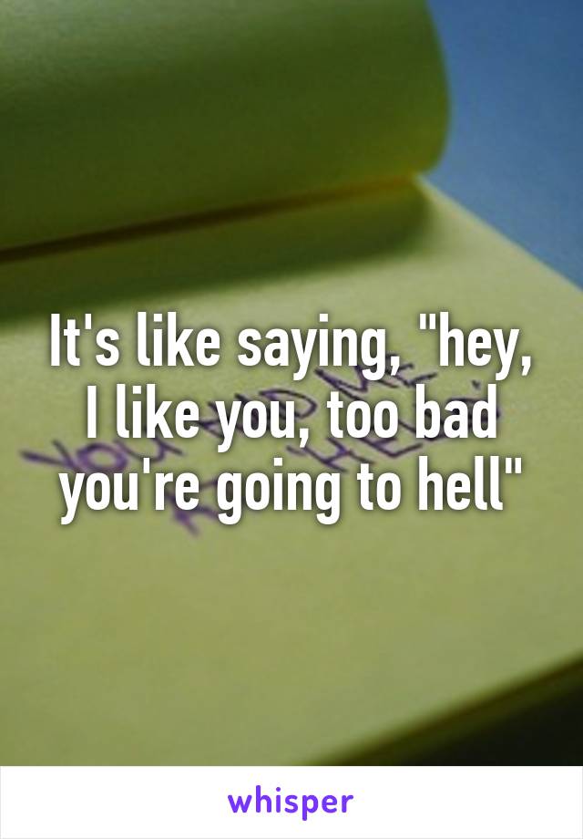 It's like saying, "hey, I like you, too bad you're going to hell"