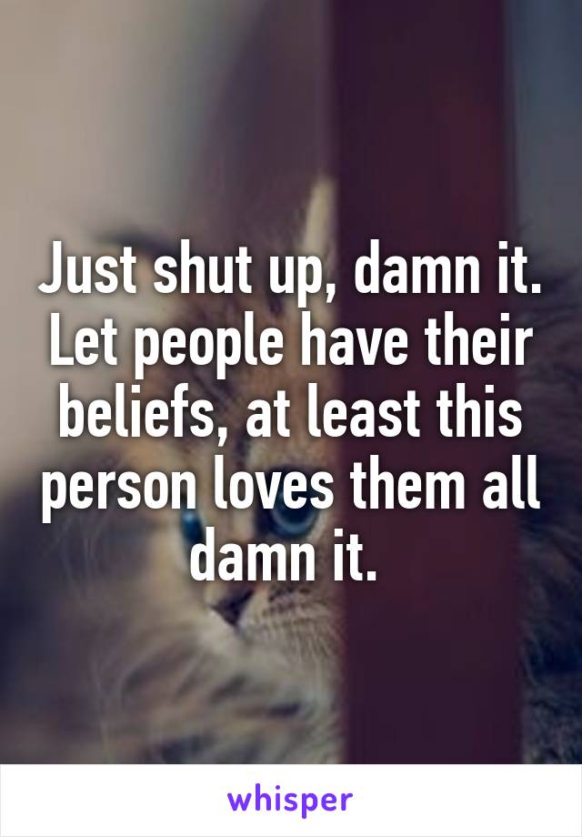 Just shut up, damn it. Let people have their beliefs, at least this person loves them all damn it. 