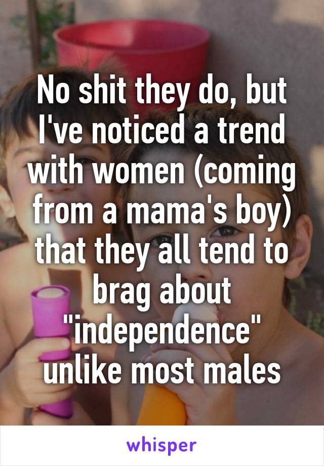 No shit they do, but I've noticed a trend with women (coming from a mama's boy) that they all tend to brag about "independence" unlike most males