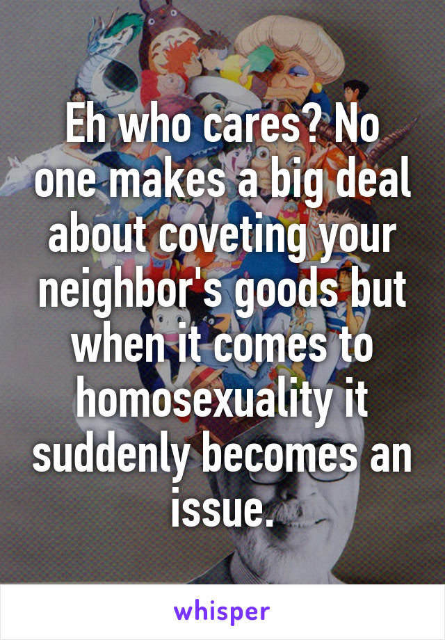 Eh who cares? No one makes a big deal about coveting your neighbor's goods but when it comes to homosexuality it suddenly becomes an issue.