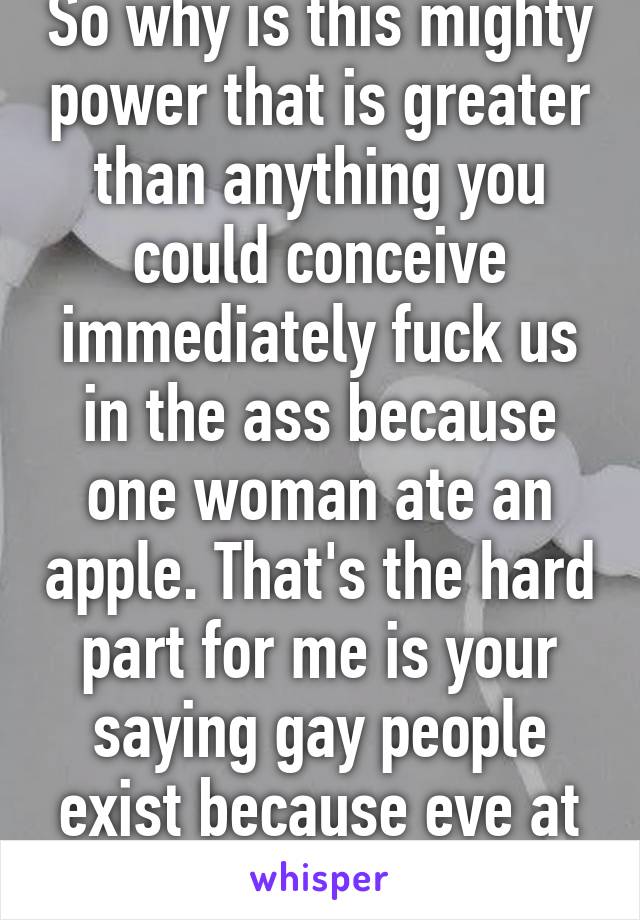 So why is this mighty power that is greater than anything you could conceive immediately fuck us in the ass because one woman ate an apple. That's the hard part for me is your saying gay people exist because eve at a piece of fruit.