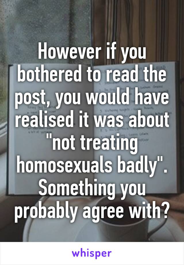 However if you bothered to read the post, you would have realised it was about "not treating homosexuals badly". Something you probably agree with?