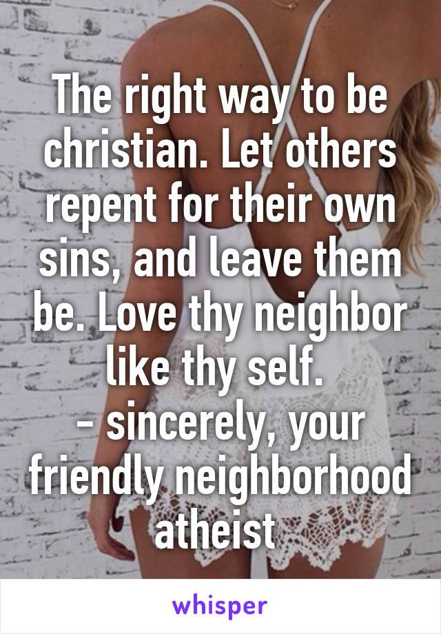 The right way to be christian. Let others repent for their own sins, and leave them be. Love thy neighbor like thy self. 
- sincerely, your friendly neighborhood atheist 