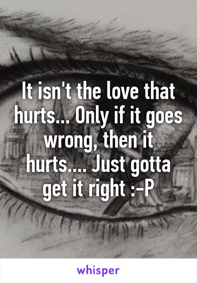 It isn't the love that hurts... Only if it goes wrong, then it hurts.... Just gotta get it right :-P