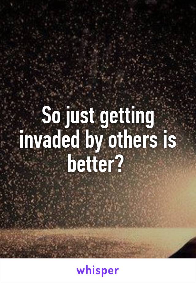 So just getting invaded by others is better? 