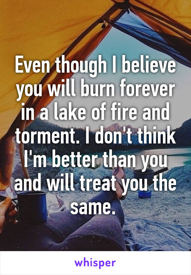 Even though I believe you will burn forever in a lake of fire and torment. I don't think I'm better than you and will treat you the same. 