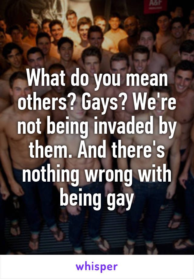 What do you mean others? Gays? We're not being invaded by them. And there's nothing wrong with being gay