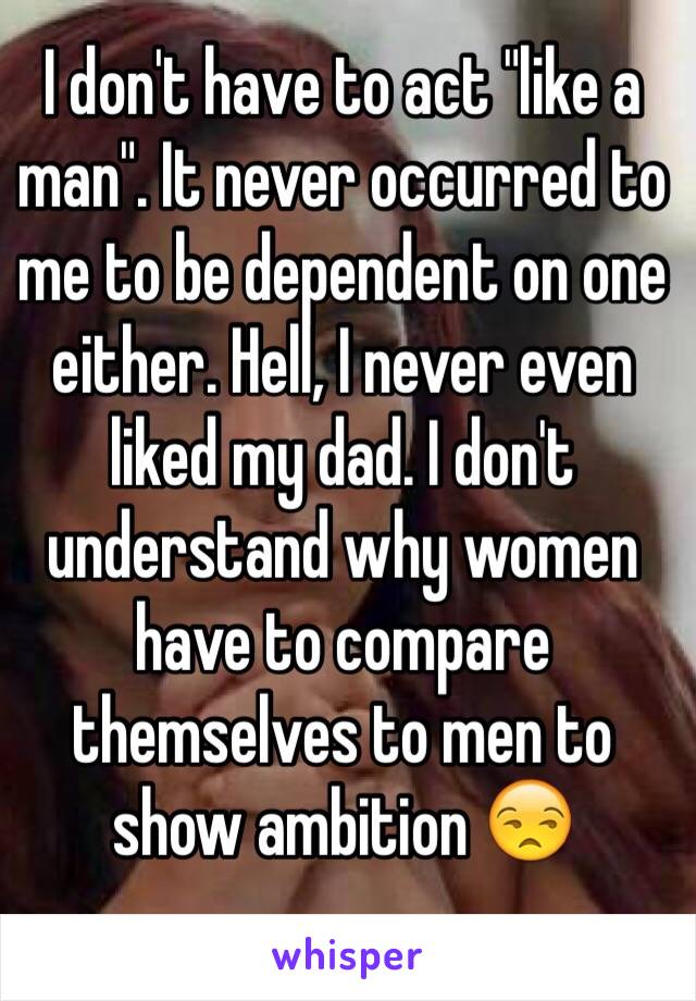 I don't have to act "like a man". It never occurred to me to be dependent on one either. Hell, I never even liked my dad. I don't understand why women have to compare themselves to men to show ambition 😒