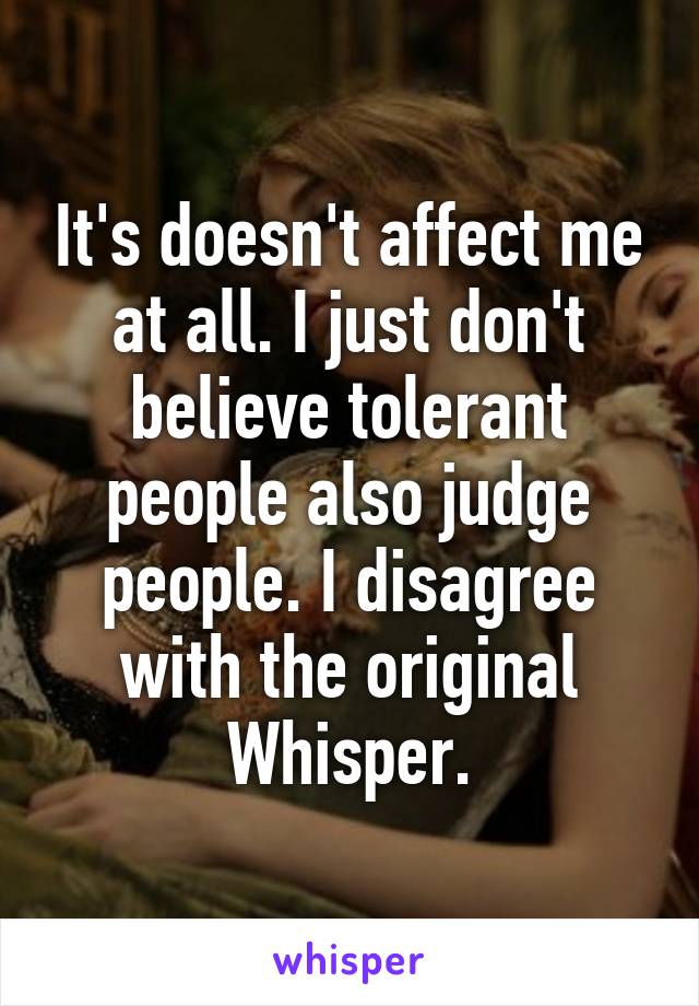 It's doesn't affect me at all. I just don't believe tolerant people also judge people. I disagree with the original Whisper.