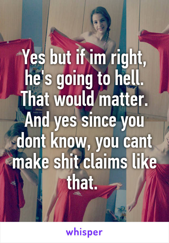 Yes but if im right, he's going to hell. That would matter. And yes since you dont know, you cant make shit claims like that. 