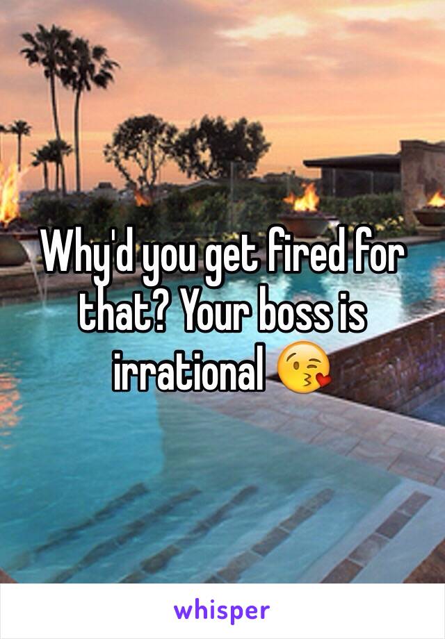 Why'd you get fired for that? Your boss is irrational 😘