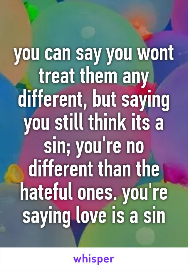 you can say you wont treat them any different, but saying you still think its a sin; you're no different than the hateful ones. you're saying love is a sin