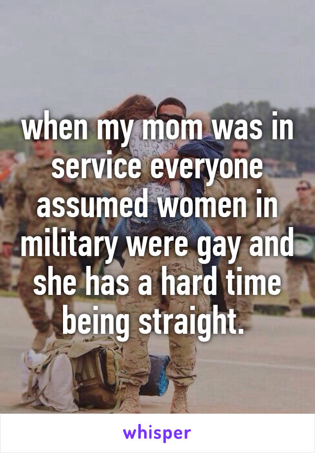 when my mom was in service everyone assumed women in military were gay and she has a hard time being straight. 