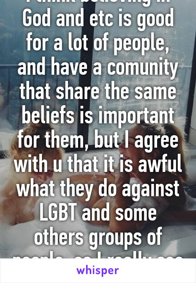 I think believing in God and etc is good for a lot of people, and have a comunity that share the same beliefs is important for them, but I agree with u that it is awful what they do against LGBT and some others groups of people, so I really see your point.