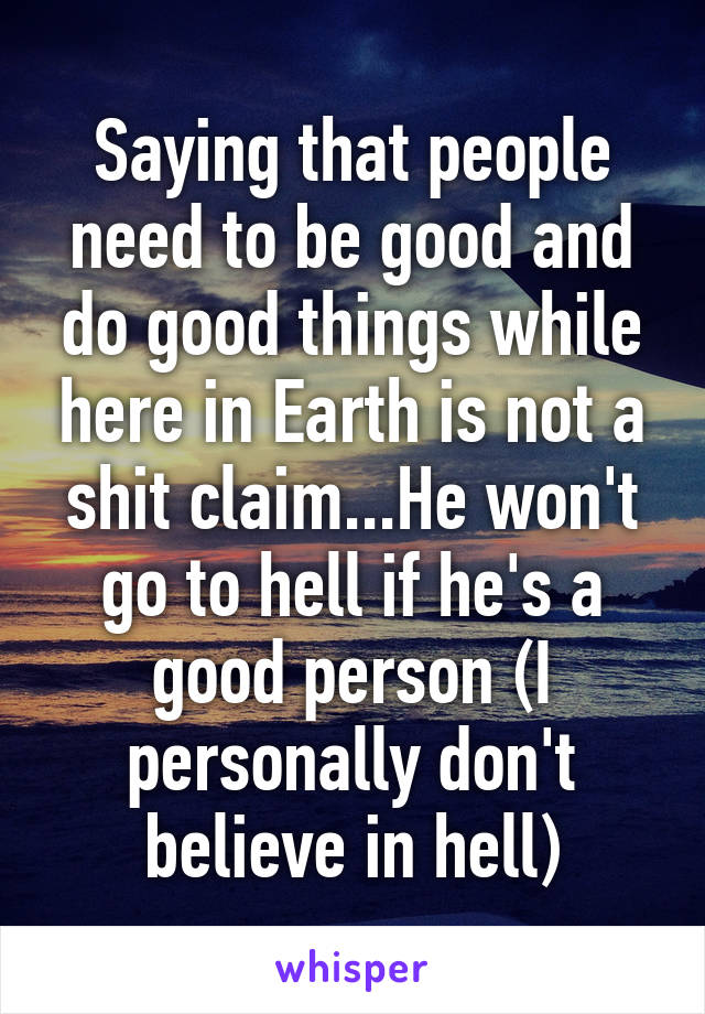 Saying that people need to be good and do good things while here in Earth is not a shit claim...He won't go to hell if he's a good person (I personally don't believe in hell)