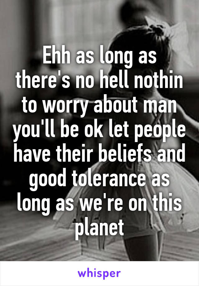 Ehh as long as there's no hell nothin to worry about man you'll be ok let people have their beliefs and good tolerance as long as we're on this planet