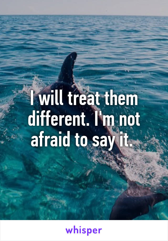 I will treat them different. I'm not afraid to say it. 