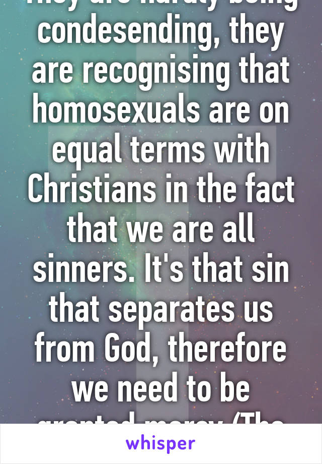 They are hardly being condesending, they are recognising that homosexuals are on equal terms with Christians in the fact that we are all sinners. It's that sin that separates us from God, therefore we need to be granted mercy (The Cross). 