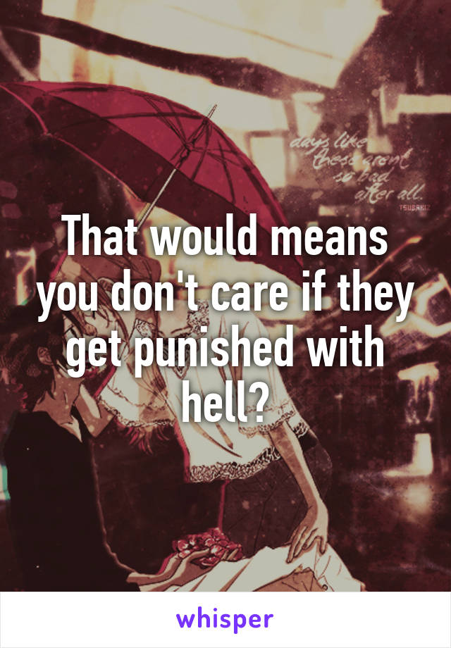 That would means you don't care if they get punished with hell?