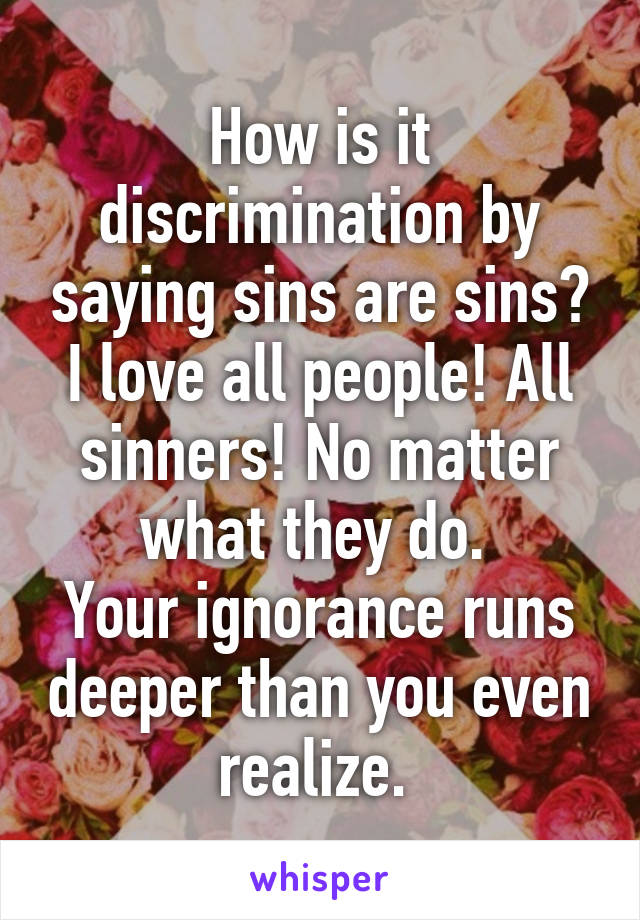 How is it discrimination by saying sins are sins? I love all people! All sinners! No matter what they do. 
Your ignorance runs deeper than you even realize. 