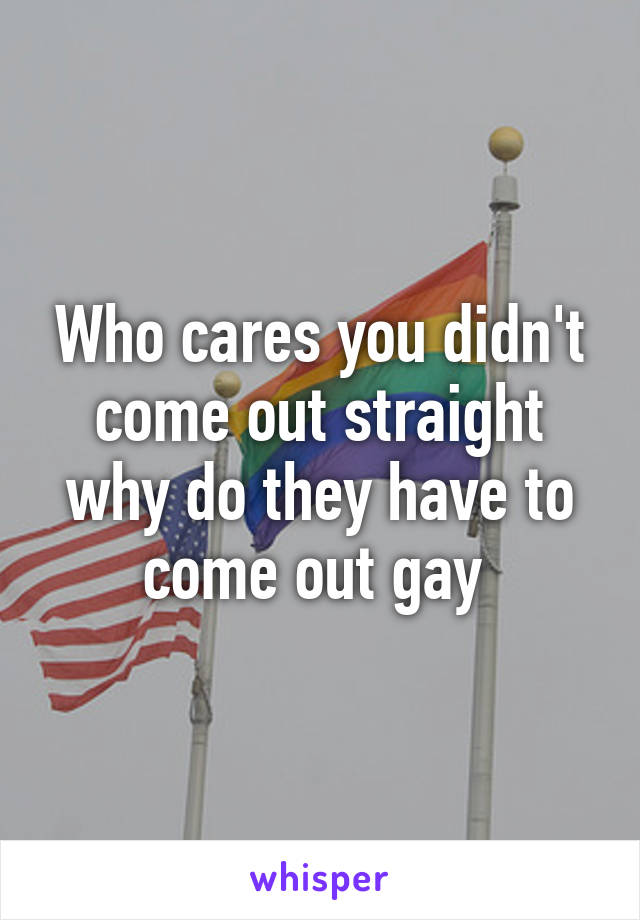 Who cares you didn't come out straight why do they have to come out gay 