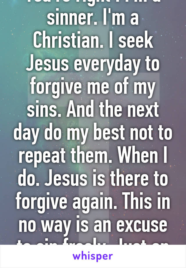 You're right . I'm a sinner. I'm a Christian. I seek Jesus everyday to forgive me of my sins. And the next day do my best not to repeat them. When I do. Jesus is there to forgive again. This in no way is an excuse to sin freely. Just an amazing gift!