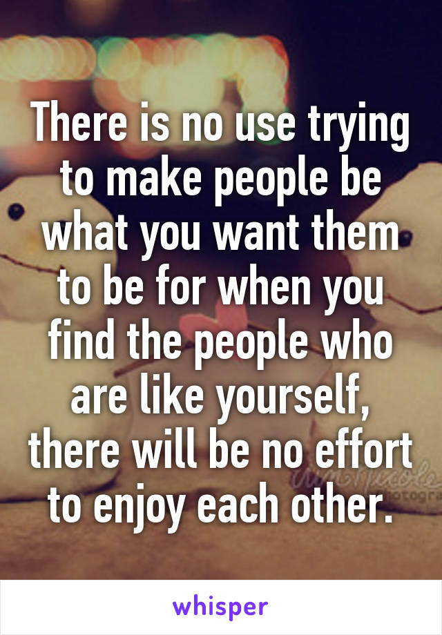 There is no use trying to make people be what you want them to be for when you find the people who are like yourself, there will be no effort to enjoy each other.