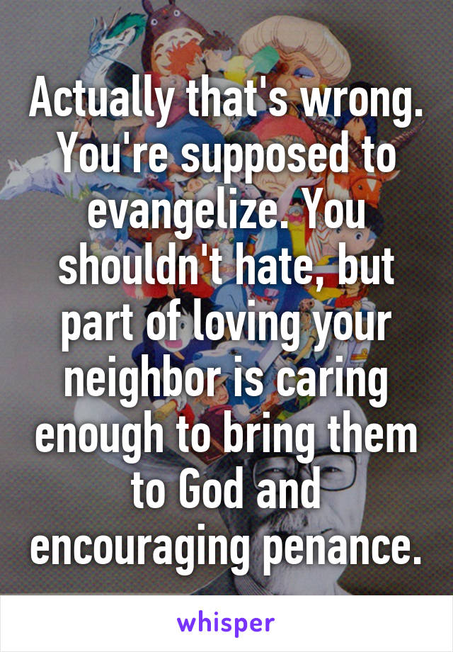 Actually that's wrong. You're supposed to evangelize. You shouldn't hate, but part of loving your neighbor is caring enough to bring them to God and encouraging penance.