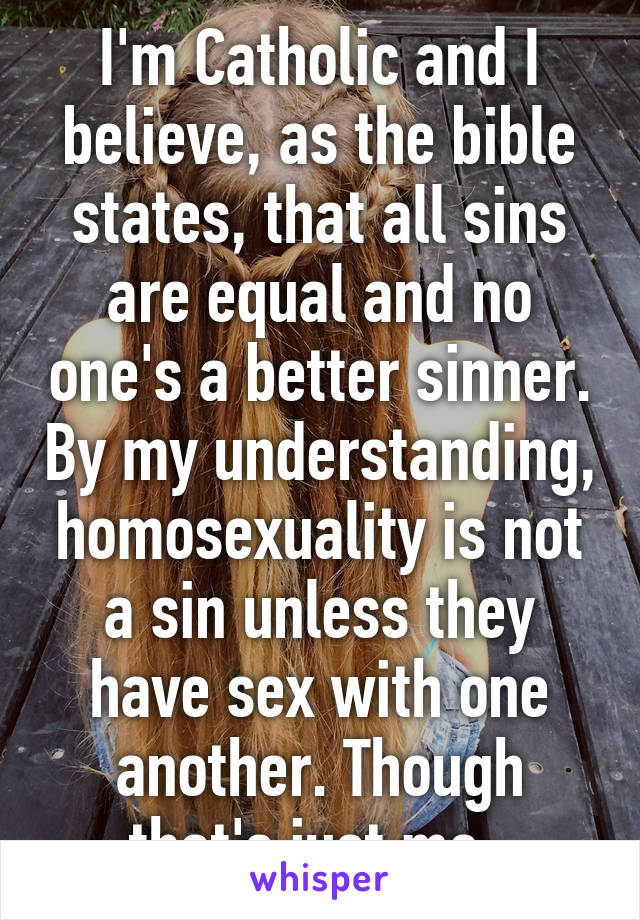 I'm Catholic and I believe, as the bible states, that all sins are equal and no one's a better sinner. By my understanding, homosexuality is not a sin unless they have sex with one another. Though that's just me. 