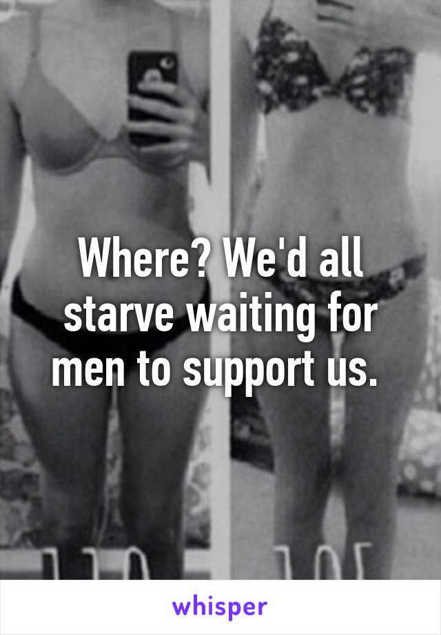 Where? We'd all starve waiting for men to support us. 