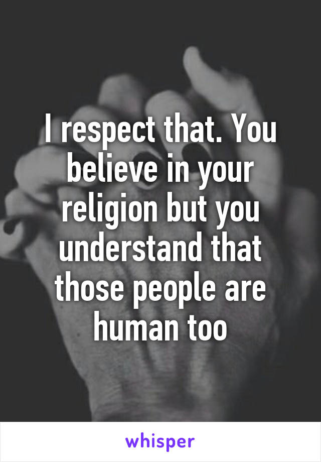 I respect that. You believe in your religion but you understand that those people are human too